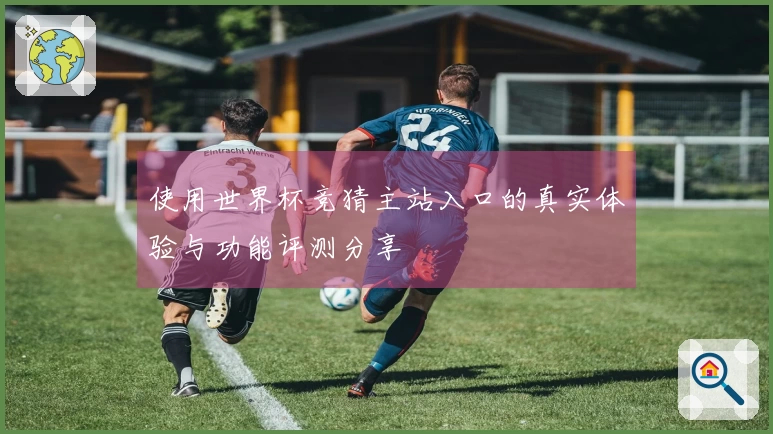 使用世界杯竞猜主站入口的真实体验与功能评测分享